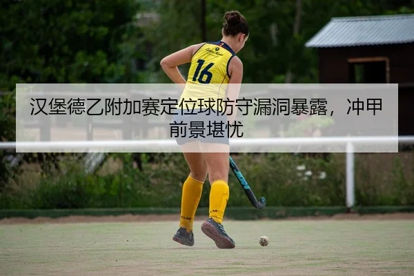汉堡德乙附加赛定位球防守漏洞暴露，冲甲前景堪忧